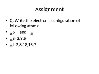 Assignment
• Q. Write the electronic configuration of
following atoms:
• 16S and 53I
• 16S- 2,8,6
• 53I- 2,8,18,18,7
 