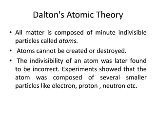 Dalton's Atomic Theory
• All matter is composed of minute indivisible
particles called atoms.
• Atoms cannot be created or destroyed.
• The indivisibility of an atom was later found
to be incorrect. Experiments showed that the
atom was composed of several smaller
particles like electron, proton , neutron etc.
 