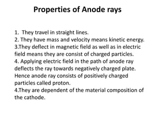 Properties of Anode rays
1. They travel in straight lines.
2. They have mass and velocity means kinetic energy.
3.They deflect in magnetic field as well as in electric
field means they are consist of charged particles.
4. Applying electric field in the path of anode ray
deflects the ray towards negatively charged plate.
Hence anode ray consists of positively charged
particles called proton.
4.They are dependent of the material composition of
the cathode.
 