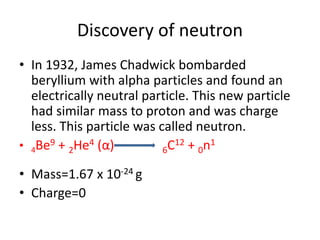 Discovery of neutron
• In 1932, James Chadwick bombarded
beryllium with alpha particles and found an
electrically neutral particle. This new particle
had similar mass to proton and was charge
less. This particle was called neutron.
• 4Be9 + 2He4 (α) 6C12 + 0n1
• Mass=1.67 x 10-24 g
• Charge=0
 
