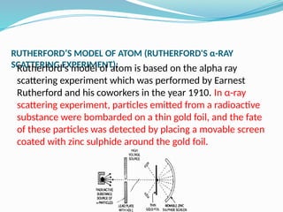 RUTHERFORD’S MODEL OF ATOM (RUTHERFORD'S α-RAY
SCATTERING EXPERIMENT):
Rutherford's model of atom is based on the alpha ray
scattering experiment which was performed by Earnest
Rutherford and his coworkers in the year 1910. In α-ray
scattering experiment, particles emitted from a radioactive
substance were bombarded on a thin gold foil, and the fate
of these particles was detected by placing a movable screen
coated with zinc sulphide around the gold foil.
 