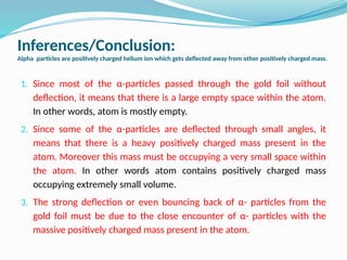 Inferences/Conclusion:
Alpha particles are positively charged helium ion which gets deflected away from other positively charged mass.
1. Since most of the α-particles passed through the gold foil without
deflection, it means that there is a large empty space within the atom.
In other words, atom is mostly empty.
2. Since some of the α-particles are deflected through small angles, it
means that there is a heavy positively charged mass present in the
atom. Moreover this mass must be occupying a very small space within
the atom. In other words atom contains positively charged mass
occupying extremely small volume.
3. The strong deflection or even bouncing back of α- particles from the
gold foil must be due to the close encounter of α- particles with the
massive positively charged mass present in the atom.
 