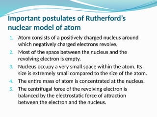 Important postulates of Rutherford’s
nuclear model of atom
1. Atom consists of a positively charged nucleus around
which negatively charged electrons revolve.
2. Most of the space between the nucleus and the
revolving electron is empty.
3. Nucleus occupy a very small space within the atom. Its
size is extremely small compared to the size of the atom.
4. The entire mass of atom is concentrated at the nucleus.
5. The centrifugal force of the revolving electron is
balanced by the electrostatic force of attraction
between the electron and the nucleus.
 