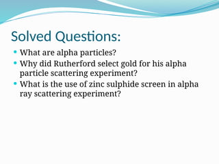 Solved Questions:
 What are alpha particles?
 Why did Rutherford select gold for his alpha
particle scattering experiment?
 What is the use of zinc sulphide screen in alpha
ray scattering experiment?
 