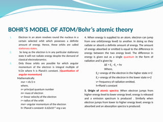 BOHR’S MODEL OF ATOM/Bohr’s atomic theory
1. Electron in an atom revolves round the nucleus in a
certain selected orbit which possesses a definite
amount of energy. Hence, these orbits are called
stationary states.
2. So long as the electron is in any particular stationary
state it will not radiate energy despite the demand of
classical electrodynamics.
3. Only those orbits are possible for which angular
momentum of the electron is integral multiple of
h/2π where h is Planck’s constant. (Quantization of
angular momentum)
Mathematically
mvr = nh/2 π
where,
n= principal quantum number
m= mass of electron
v= linear velocity of the electron
r= radius of the orbit
mvr= angular momentum of the electron
h= Planck’s constant= 6.62x10-27
erg x sec
4. When energy is supplied to an atom, electron can jump
from one orbit(energy level) to another. In doing so they
radiate or absorb a definite amount of energy. The amount
of energy absorbed or emitted is equal to the difference in
energy between the two energy level. The difference in
energy is given out as a single quantum in the form of
radiation and is given by
ΔE = E2 –E1 = hν
Where,
E2= energy of the electron in the higher state n=2
E1= energy of the electron in the lower state n=2
ν= frequency of radiation emitted,
h=Plank’s constant
5. Origin of atomic spectra: When electron jumps from
higher energy level to lower energy level, energy is released
and a emission spectrum is produced . Similarly when
electron jumps from lower to higher energy level, energy is
absorbed and an absorption spectra is produced.
 