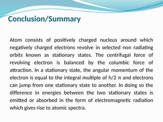 Conclusion/Summary
Atom consists of positively charged nucleus around which
negatively charged electrons revolve in selected non radiating
orbits known as stationary states. The centrifugal force of
revolving electron is balanced by the columbic force of
attraction. In a stationary state, the angular momentum of the
electron is equal to the integral multiple of h/2 π and electrons
can jump from one stationary state to another. In doing so the
difference in energies between the two stationary states is
emitted or absorbed in the form of electromagnetic radiation
which gives rise to atomic spectra.
 
