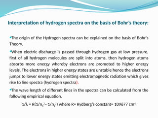 Interpretation of hydrogen spectra on the basis of Bohr’s theory:
The origin of the Hydrogen spectra can be explained on the basis of Bohr's
Theory.
When electric discharge is passed through hydrogen gas at low pressure,
first of all hydrogen molecules are split into atoms, then hydrogen atoms
absorbs more energy whereby electrons are promoted to higher energy
levels. The electrons in higher energy states are unstable hence the electrons
jumps to lower energy states emitting electromagnetic radiation which gives
rise to line spectra (hydrogen spectra).
The wave length of different lines in the spectra can be calculated from the
following empirical equation.
1/λ = R(1/n1
2
- 1/n2
2
) where R= Rydberg’s constant= 109677 cm-1
 