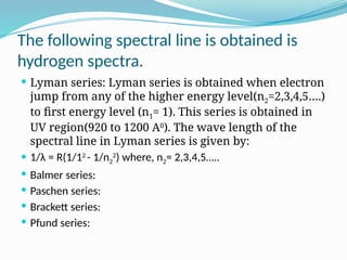 The following spectral line is obtained is
hydrogen spectra.
 Lyman series: Lyman series is obtained when electron
jump from any of the higher energy level(n2=2,3,4,5….)
to first energy level (n1= 1). This series is obtained in
UV region(920 to 1200 A0
). The wave length of the
spectral line in Lyman series is given by:
 1/λ = R(1/12
- 1/n2
2
) where, n2= 2,3,4,5…..
 Balmer series:
 Paschen series:
 Brackett series:
 Pfund series:
 