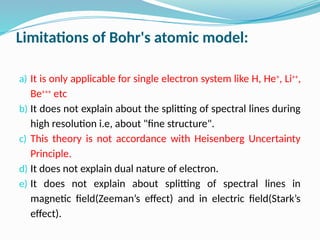 Limitations of Bohr's atomic model:
a) It is only applicable for single electron system like H, He+
, Li++
,
Be+++
etc
b) It does not explain about the splitting of spectral lines during
high resolution i.e, about "fine structure".
c) This theory is not accordance with Heisenberg Uncertainty
Principle.
d) It does not explain dual nature of electron.
e) It does not explain about splitting of spectral lines in
magnetic field(Zeeman’s effect) and in electric field(Stark’s
effect).
 