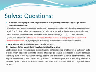 Solved Questions:
1. Why does hydrogen gas show large number of line spectra (discontinuous) though H-atom
contains one electron?
When hydrogen atom gains energy, its electron can get promoted to any of the higher energy level
(n2=2, 3, 4, 5….) according to the quantum of radiation absorbed. In the same way, when electron
emits radiation, it can return to any of the lower energy level (n1= 2, 3, 4, …..) and emission
spectrum is observed. So there are several but limited number of energy levels between which
transitions can occur. So, hydrogen gas shows large number of discontinuous line spectra.
2. Why is it that electrons do not jump into the nucleus?
Or, How does Bohr’s atomic theory explain the stability of atom?
Electron in an atom revolves round the nucleus in a certain selected orbit known as stationary state
or orbit which possesses a definite amount of energy. So long as the electron is in any particular
stationary state it will not radiate energy despite the demand of classical electrodynamics. The
angular momentum of electron is also quantized. The centrifugal force of revolving electron is
balanced by the columbic force of attraction. Therefore, atom is stable and it do not jump into the
nucleus.
 