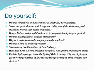 Do yourself:
5. What is continuous and discontinuous spectrum? Give example.
6. Name the spectral series which appears visible part of the electromagnetic
spectrum. How is such series originated?
7. How is Balmer series and Paschen series originated in hydrogen spectra?
8. What is quantization of angular momentum?
9. Why is it that electrons do not jump into the nucleus?
10. What is meant by atomic spectrum?
11. Mention any two limitations of Bohr's theory.
12. How does Bohr’s theory predict the origin of line spectra of hydrogen atom?
13. Explain hydrogen spectra in the light of Bohr’s theory. Why does hydrogen
gas show large number of line spectra though hydrogen atom contains one
electron?
 