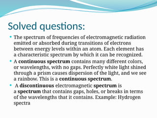 Solved questions:
 The spectrum of frequencies of electromagnetic radiation
emitted or absorbed during transitions of electrons
between energy levels within an atom. Each element has
a characteristic spectrum by which it can be recognized.
 A continuous spectrum contains many different colors,
or wavelengths, with no gaps. Perfectly white light shined
through a prism causes dispersion of the light, and we see
a rainbow. This is a continuous spectrum.
 A discontinuous electromagnetic spectrum is
a spectrum that contains gaps, holes, or breaks in terms
of the wavelengths that it contains. Example: Hydrogen
spectra
 
