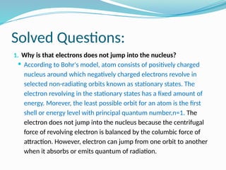 Solved Questions:
1. Why is that electrons does not jump into the nucleus?
 According to Bohr's model, atom consists of positively charged
nucleus around which negatively charged electrons revolve in
selected non-radiating orbits known as stationary states. The
electron revolving in the stationary states has a fixed amount of
energy. Morever, the least possible orbit for an atom is the first
shell or energy level with principal quantum number,n=1. The
electron does not jump into the nucleus because the centrifugal
force of revolving electron is balanced by the columbic force of
attraction. However, electron can jump from one orbit to another
when it absorbs or emits quantum of radiation.
 