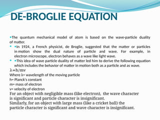 DE-BROGLIE EQUATION
—The quantum mechanical model of atom is based on the wave-particle duality
of matter.
 —In 1924, a French physicist, de Broglie, suggested that the matter or particles
in motion show the dual nature of particle and wave. For example, in
electron microscope, electron behaves as a wave like light wave.
 —This idea of wave particle duality of matter led him to derive the following equation
which includes the behavior of matter in motion both as a particle and as wave.
λ=h/mv
Where λ= wavelength of the moving particle
h= Planck's constant
m= mass of electron
v= velocity of electron
For an object with negligible mass (like electron), the wave character
is significant and particle character is insignificant.
Similarly, for an object with large mass (like a cricket ball) the
particle character is significant and wave character is insignificant.
 