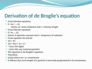 Derivation of de Broglie’s equation
 From Einstein equation;
 E= mc2
…..(i)
where, m= mass of photon and c= velocity of light
 From Planck’s equation;
 E= hν …..(i)
 where, h=planck’s constant and v= frequency of radiation
 From equation 9i) and (ii)
 mc2
= hν
 mc2
= h(c/ ) [ν= c/ ]
 = h/mc (for light)
 = h/mv (for any material particle)
 The equation is de-Broglie’s equation.
 Therefore,
 α(1/p) where mv= p= momentum
 It follows that wave length of a particle is inversely proportional to its momentum.
 