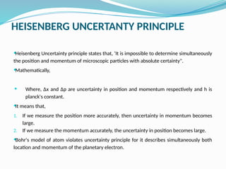 HEISENBERG UNCERTANTY PRINCIPLE
Heisenberg Uncertainty principle states that, 'It is impossible to determine simultaneously
the position and momentum of microscopic particles with absolute certainty".
Mathematically,
 Where, ∆x and ∆p are uncertainty in position and momentum respectively and h is
planck's constant.
It means that,
1. If we measure the position more accurately, then uncertainty in momentum becomes
large.
2. If we measure the momentum accurately, the uncertainty in position becomes large.
Bohr's model of atom violates uncertainty principle for it describes simultaneously both
location and momentum of the planetary electron.
 