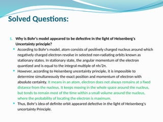 Solved Questions:
1. Why is Bohr's model appeared to be defective in the light of Heisenberg's
Uncertainty principle?
 According to Bohr's model, atom consists of positively charged nucleus around which
negatively charged electron revolve in selected non-radiating orbits known as
stationary states. In stationary state, the angular momentum of the electron
quantized and is equal to the integral multiple of nh/2π.
 However, according to Heisenberg uncertainty principle, it is impossible to
determine simultaneously the exact position and momentum of electron with
absolute certainty. It means in an atom, electron does not always remains at a fixed
distance from the nucleus. It keeps moving in the whole space around the nucleus,
but tends to remain most of the time within a small volume around the nucleus,
where the probability of locating the electron is maximum.
 Thus, Bohr's idea of definite orbit appeared defective in the light of Heisenberg's
uncertainty Principle.
 
