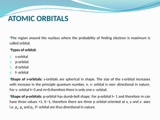 ATOMIC ORBITALS
The region around the nucleus where the probability of finding electron is maximum is
called orbital.
Types of orbital:
1. s-orbital
2. p-orbital
3. d-orbital
4. f- orbital
Shape of s-orbitals: s-orbitals are spherical in shape. The size of the s-orbital increases
with increase in the principle quantum number, n. s- orbital is non- directional in nature.
For s- orbital l= 0 and m=0.therefore there is only one s- orbital.
Shape of p-orbitals: p-orbital has dumb-bell shape. For p-orbital l= 1 and therefore m can
have three values +1, 0 -1, therefore there are three p orbital oriented at x, y and z- axes
i.e. px, py and pz. P- orbital are thus directional in nature.
 