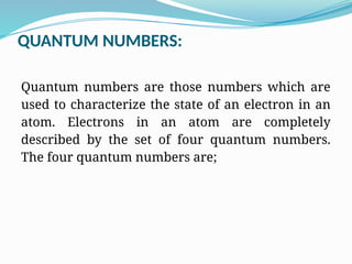 QUANTUM NUMBERS:
Quantum numbers are those numbers which are
used to characterize the state of an electron in an
atom. Electrons in an atom are completely
described by the set of four quantum numbers.
The four quantum numbers are;
 