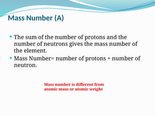 The sum of the number of protons and the
number of neutrons gives the mass number of
the element.
 Mass Number= number of protons + number of
neutron.
Mass Number (A)
Mass number is different from
atomic mass or atomic weight
 