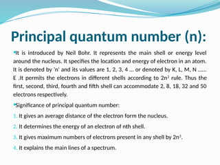 Principal quantum number (n):
It is introduced by Neil Bohr. It represents the main shell or energy level
around the nucleus. It specifies the location and energy of electron in an atom.
It is denoted by 'n' and its values are 1, 2, 3, 4 … or denoted by K, L, M, N ……
E .It permits the electrons in different shells according to 2n2
rule. Thus the
first, second, third, fourth and fifth shell can accommodate 2, 8, 18, 32 and 50
electrons respectively.
Significance of principal quantum number:
1. It gives an average distance of the electron form the nucleus.
2. It determines the energy of an electron of nth shell.
3. It gives maximum numbers of electrons present in any shell by 2n2
.
4. It explains the main lines of a spectrum.
 