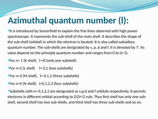 Azimuthal quantum number (l):
It is introduced by Somerfield to explain the fine lines observed with high power
spectroscope. It represents the sub-shell of the main shell. It describes the shape of
the sub-shell (orbital) in which the electron is located. It is also called subsidiary
quantum number. The sub-shells are designated by s, p, d and f. It is denoted by 'l'. Its
value depend on the principle quantum number and ranges from 0 to (n-1).
For n= 1 (K shell), l-=0 (only one subshell)
For n=2 (L shell) l= 0,1 (two subshells)
For n=3 (M shell), l= 0,1,2 (three subshells)
For n=4 (N shell), l=0,1,2,3 (four subshells)
Subshells with n= 0,1,2,3 are designated as s,p,d and f orbitals respectively. It permits
electrons in different orbital according to 2(2l+1) rule. Thus first shell has only one sub-
shell, second shell has two sub-shells, and third shell has three sub-shells and so on.
 