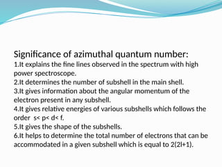 Significance of azimuthal quantum number:
1.It explains the fine lines observed in the spectrum with high
power spectroscope.​
2.It determines the number of subshell in the main shell.​
3.It gives information about the angular momentum of the
electron present in any subshell.​
4.It gives relative energies of various subshells which follows the
order s< p< d< f.​
5.It gives the shape of the subshells.​
6.It helps to determine the total number of electrons that can be
accommodated in a given subshell which is equal to 2(2l+1).​
 