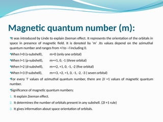 Magnetic quantum number (m):

It was introduced by Linde to explain Zeeman effect. It represents the orientation of the orbitals in
space in presence of magnetic field. It is denoted by 'm' .Its values depend on the azimuthal
quantum number and ranges from +l to –l including 0.

When l=0 (s-subshell), m=0 (only one orbital)

When l=1 (p-subshell), m=+1, 0, -1 (three orbital)

When l=2 (d-subshell), m=+2, +1, 0, -1, -2 (five orbital)

When l=3 (f-subshell), m=+3, =2, =1, 0, -1, -2, -3 ( seven orbital)

For every 'l' values of azimuthal quantum number, there are 2l +1 values of magnetic quantum
number.

Significance of magnetic quantum numbers:
1. It explain Zeeman effect.
2. It determines the number of orbitals present in any subshell. (2l +1 rule)
3. It gives information about space orientation of orbitals.
 