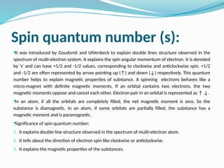 Spin quantum number (s):

It was introduced by Goudsmit and Uhlenbeck to explain double lines structure observed in the
spectrum of multi-electron system. It explains the spin angular momentum of electron. It is denoted
by 's' and can have +1/2 and -1/2 values, corresponding to clockwise and anticlockwise spin. +1/2
and -1/2 are often represented by arrow pointing up (↑) and down (↓) respectively. This quantum
number helps to explain magnetic properties of substance. A spinning electrons behaves like a
micro-magnet with definite magnetic moments. If an orbital contains two electrons, the two
magnetic moments oppose and cancel each other. Electron pair in an orbital is represented as ↑ ↓.

In an atom, if all the orbitals are completely filled, the net magnetic moment is zero. So the
substance is diamagnetic. In an atom, if some orbitals are partially filled, the substance has a
magnetic moment and is paramagnetic.

Significance of spin quantum number:
1. It explains double line structure observed in the spectrum of multi-electron atom.
2. It tells about the direction of electron spin like clockwise or anticlockwise.
3. It explains the magnetic properties of the substances.
 