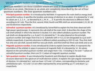 Write short notes on quantum numbers.
 Quantum numbers are those numbers which are used to characterize the state of an
electron in an atom. Electrons in an atom are completely described by the set of four
quantum numbers. The four quantum numbers are;
1. Principal quantum number: It is introduced by Neil Bohr. It represents the main shell or energy level
around the nucleus. It specifies the location and energy of electron in an atom. It is denoted by 'n' and
its values are 1, 2, 3, 4 … or denoted by K, L, M, N …… E .It permits the electrons in different shells
according to 2n2
rule. Thus the first, second, third, fourth and fifth shell can accommodate 2, 8, 18, 32
and 50 electrons respectively.
2. Azimuthal quantum number: It is introduced by Somerfield to explain the fine lines observed with
high power spectroscope. It represents the sub-shell of the main shell. It describes the shape of the
sub-shell (orbital) in which the electron is located. It is also called subsidiary quantum number. The
sub-shells are designated by s, p, d and f. It is denoted by 'l'. Its value depend on the principle
quantum number and ranges from 0 to (n-1). Subshells with n= 0,1,2,3 are designated as s,p,d and f
orbitals respectively. It permits electrons in different orbital according to 2(2l+1) rule. Thus first shell
has only one sub-shell, second shell has two sub-shells, and third shell has three sub-shells and so on.
3. Magnetic quantum number: It was introduced by Linde to explain Zeeman effect. It represents the
orientation of the orbitals in space in presence of magnetic field. It is denoted by 'm' .Its values
depend on the azimuthal quantum number and ranges from +l to –l including 0. For ever 'l' values of
azimuthal quantum number, there are 2l +1 values of magnetic quantum number.
4. Spin quantum number: It was introduced by Goudsmit and Uhlenbeck to explain double lines
structure observed in the spectrum of multi-electron system. It explains the spin angular momentum
of electron. It is denoted by's' and can have +1/2 and -1/2 values, corresponding to clockwise and
anticlockwise spin. +1/2 and -1/2 are often represented by arrow pointing up (↑) and down (↓)
respectively.
 