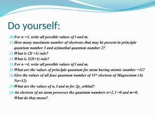 Do yourself:
20.For n =3, write all possible values of l and m.
21.How many maximum number of electrons that may be present in principle
quantum number 3 and azimuthal quantum number 2?
22.What is (2l +1) rule?
23.What is 2(2l+1) rule?
24.For n =4, write all possible values of l and m.
25.What are the values of principle quantum for atom having atomic number =11?
26.Give the values of all four quantum number of 11th
electron of Magnesium (At.
No=12)
27.What are the values of n, l and m for 2px orbital?
28.An electron of an atom possesses the quantum numbers n=2, l =0 and m=0.
What do they mean?
 