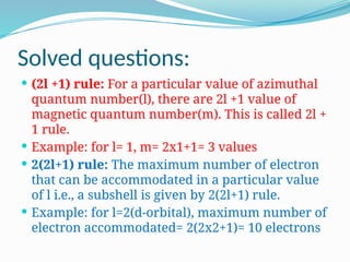 Solved questions:
 (2l +1) rule: For a particular value of azimuthal
quantum number(l), there are 2l +1 value of
magnetic quantum number(m). This is called 2l +
1 rule.
 Example: for l= 1, m= 2x1+1= 3 values
 2(2l+1) rule: The maximum number of electron
that can be accommodated in a particular value
of l i.e., a subshell is given by 2(2l+1) rule.
 Example: for l=2(d-orbital), maximum number of
electron accommodated= 2(2x2+1)= 10 electrons
 