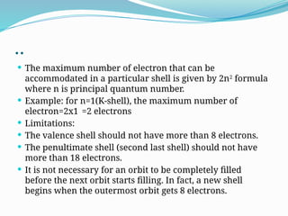 ..
 The maximum number of electron that can be
accommodated in a particular shell is given by 2n2
formula
where n is principal quantum number.
 Example: for n=1(K-shell), the maximum number of
electron=2x1 =2 electrons
 Limitations:
 The valence shell should not have more than 8 electrons.
 The penultimate shell (second last shell) should not have
more than 18 electrons.
 It is not necessary for an orbit to be completely filled
before the next orbit starts filling. In fact, a new shell
begins when the outermost orbit gets 8 electrons.
 