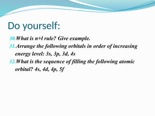 Do yourself:
30.What is n+l rule? Give example.
31.Arrange the following orbitals in order of increasing
energy level: 3s, 3p, 3d, 4s
32.What is the sequence of filling the following atomic
orbital? 4s, 4d, 4p, 5f
 