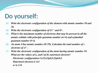 Do yourself:
33. Write the electronic configuration of the element with atomic number 18 and
26.
34. Write the electronic configuration of Cr++
and O--
.
35. What is the maximum number of electrons that may be present in all the
atomic orbitals with principle quantum number (n=4) and azimuthal
quantum number (l=3)
36. An atom A has atomic number (Z=29). Calculate the total number of s
electrons of A++
.
37. Write the electronic configuration of the atom having atomic number 19.
What are the values of n, and l of its outermost electron?
Electronic configuration=1s22s22p63s23p64s1
Outermost electron is 4s1
n=4, l=0
 