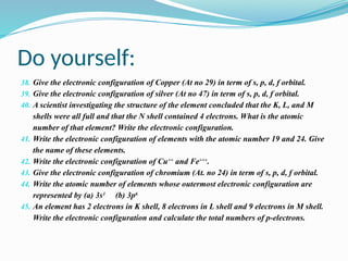 Do yourself:
38. Give the electronic configuration of Copper (At no 29) in term of s, p, d, f orbital.
39. Give the electronic configuration of silver (At no 47) in term of s, p, d, f orbital.
40. A scientist investigating the structure of the element concluded that the K, L, and M
shells were all full and that the N shell contained 4 electrons. What is the atomic
number of that element? Write the electronic configuration.
41. Write the electronic configuration of elements with the atomic number 19 and 24. Give
the name of these elements.
42. Write the electronic configuration of Cu++
and Fe+++
.
43. Give the electronic configuration of chromium (At. no 24) in term of s, p, d, f orbital.
44. Write the atomic number of elements whose outermost electronic configuration are
represented by (a) 3s1
(b) 3p6
45. An element has 2 electrons in K shell, 8 electrons in L shell and 9 electrons in M shell.
Write the electronic configuration and calculate the total numbers of p-electrons.
 