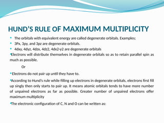 HUND’S RULE OF MAXIMUM MULTIPLICITY
 The orbitals with equivalent energy are called degenerate orbitals. Examples;
 3Px, 3py, and 3pz are degenerate orbitals.
 4dxy, 4dyz, 4dzx, 4dz2, 4dx2-y2 are degenerate orbitals
Electrons will distribute themselves in degenerate orbitals so as to retain parallel spin as
much as possible.
Or
Electrons do not pair up until they have to.
According to Hund’s rule while filling up electrons in degenerate orbitals, electrons first fill
up singly then only starts to pair up. It means atomic orbitals tends to have more number
of unpaired electrons as far as possible. Greater number of unpaired electrons offer
maximum multiplicity
The electronic configuration of C, N and O can be written as:
 