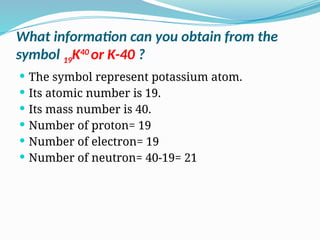  The symbol represent potassium atom.
 Its atomic number is 19.
 Its mass number is 40.
 Number of proton= 19
 Number of electron= 19
 Number of neutron= 40-19= 21
What information can you obtain from the
symbol 19K40
or K-40 ?
 