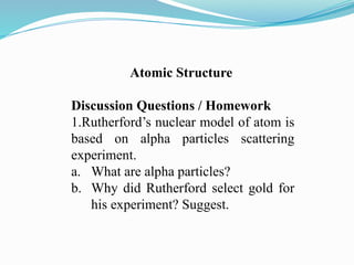 Atomic Structure
Discussion Questions / Homework
1.Rutherford’s nuclear model of atom is
based on alpha particles scattering
experiment.
a. What are alpha particles?
b. Why did Rutherford select gold for
his experiment? Suggest.
 