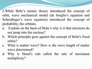 2.While Bohr’s atomic theory introduced the concept of
orbit, wave mechanical model (de broglie’s equation and
Schrodinger’s wave equation) introduced the concept of
probability, the orbitals.
a. Explain on the basis of Bohr’s why is it that electrons do
not jump into the nucleus?
b. Which principle goes against the concept of Bohr's fixed
orbits?
c. What is matter wave? How is the wave length of matter
wave determined?
d. Why is Hund’s rule called the rule of maximum
multiplicity?
 