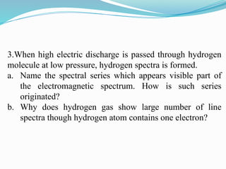 3.When high electric discharge is passed through hydrogen
molecule at low pressure, hydrogen spectra is formed.
a. Name the spectral series which appears visible part of
the electromagnetic spectrum. How is such series
originated?
b. Why does hydrogen gas show large number of line
spectra though hydrogen atom contains one electron?
 