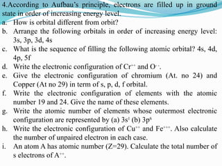 4.According to Aufbau’s principle, electrons are filled up in ground
state in order of increasing energy level.
a. How is orbital different from orbit?
b. Arrange the following orbitals in order of increasing energy level:
3s, 3p, 3d, 4s
c. What is the sequence of filling the following atomic orbital? 4s, 4d,
4p, 5f
d. Write the electronic configuration of Cr++
and O- -
.
e. Give the electronic configuration of chromium (At. no 24) and
Copper (At no 29) in term of s, p, d, f orbital.
f. Write the electronic configuration of elements with the atomic
number 19 and 24. Give the name of these elements.
g. Write the atomic number of elements whose outermost electronic
configuration are represented by (a) 3s1
(b) 3p6
h. Write the electronic configuration of Cu++
and Fe+++
. Also calculate
the number of unpaired electron in each case.
i. An atom A has atomic number (Z=29). Calculate the total number of
s electrons of A++
.
 