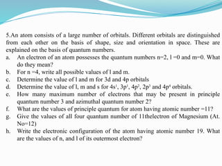 5.An atom consists of a large number of orbitals. Different orbitals are distinguished
from each other on the basis of shape, size and orientation in space. These are
explained on the basis of quantum numbers.
a. An electron of an atom possesses the quantum numbers n=2, l =0 and m=0. What
do they mean?
b. For n =4, write all possible values of l and m.
c. Determine the value of l and m for 3d and 4p orbitals
d. Determine the value of l, m and s for 4s1
, 3p1
, 4p2
, 2p3
and 4p4
orbitals.
e. How many maximum number of electrons that may be present in principle
quantum number 3 and azimuthal quantum number 2?
f. What are the values of principle quantum for atom having atomic number =11?
g. Give the values of all four quantum number of 11thelectron of Magnesium (At.
No=12)
h. Write the electronic configuration of the atom having atomic number 19. What
are the values of n, and l of its outermost electron?
 