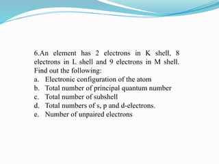6.An element has 2 electrons in K shell, 8
electrons in L shell and 9 electrons in M shell.
Find out the following:
a. Electronic configuration of the atom
b. Total number of principal quantum number
c. Total number of subshell
d. Total numbers of s, p and d-electrons.
e. Number of unpaired electrons
 