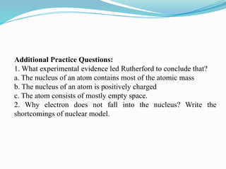 Additional Practice Questions:
1. What experimental evidence led Rutherford to conclude that?
a. The nucleus of an atom contains most of the atomic mass
b. The nucleus of an atom is positively charged
c. The atom consists of mostly empty space.
2. Why electron does not fall into the nucleus? Write the
shortcomings of nuclear model.
 