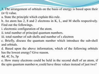 3. The arrangement of orbitals on the basis of energy is based upon their
(n+l) value.
a. State the principle which explain this rule.
b. An atom has 2, 8 and 2 electrons in K, L, and M shells respectively.
Find out the followings.
i. electronic configuration of the atom.
ii. total number of principal quantum numbers.
iii. total number of sub shells and number of s electron
c. Briefly, discuss the quantum number which introduce the sub-shell
and orbitals.
d. Based upon the above information, which of the following orbitals
has the lowest energy? Give reason.
4d, 4f, 5s, 5p
e. How many electrons could be held in the second shell of an atom, if
the spin quantum numberms could have three values instead of just two?
 