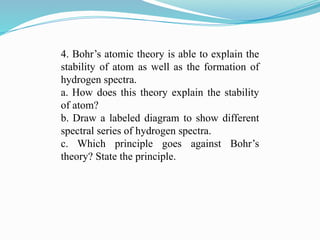 4. Bohr’s atomic theory is able to explain the
stability of atom as well as the formation of
hydrogen spectra.
a. How does this theory explain the stability
of atom?
b. Draw a labeled diagram to show different
spectral series of hydrogen spectra.
c. Which principle goes against Bohr’s
theory? State the principle.
 