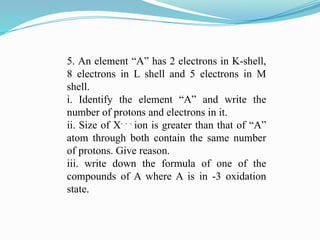 5. An element “A” has 2 electrons in K-shell,
8 electrons in L shell and 5 electrons in M
shell.
i. Identify the element “A” and write the
number of protons and electrons in it.
ii. Size of X- - -
ion is greater than that of “A”
atom through both contain the same number
of protons. Give reason.
iii. write down the formula of one of the
compounds of A where A is in -3 oxidation
state.
 