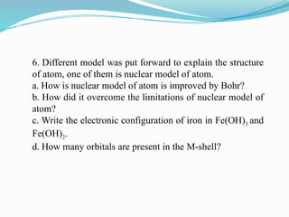 6. Different model was put forward to explain the structure
of atom, one of them is nuclear model of atom.
a. How is nuclear model of atom is improved by Bohr?
b. How did it overcome the limitations of nuclear model of
atom?
c. Write the electronic configuration of iron in Fe(OH)3 and
Fe(OH)2.
d. How many orbitals are present in the M-shell?
 
