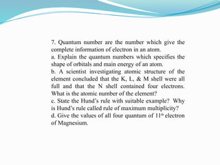 7. Quantum number are the number which give the
complete information of electron in an atom.
a. Explain the quantum numbers which specifies the
shape of orbitals and main energy of an atom.
b. A scientist investigating atomic structure of the
element concluded that the K, L, & M shell were all
full and that the N shell contained four electrons.
What is the atomic number of the element?
c. State the Hund’s rule with suitable example? Why
is Hund’s rule called rule of maximum multiplicity?
d. Give the values of all four quantum of 11th
electron
of Magnesium.
 